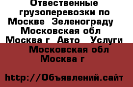 Отвественные грузоперевозки по Москве, Зеленограду - Московская обл., Москва г. Авто » Услуги   . Московская обл.,Москва г.